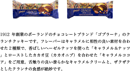 1912年創業のポーランドのチョコレートブランド「ゴプラーナ」のクランチクッキーです。フレーバーはキャラメルに相性の良い素材を合わせた２種類で、香ばしいヘーゼルナッツを使った「キャラメル＆ナッツ」とローストしたカカオ豆（カカオニブ）を合わせた「キャラメルココア」をご用意。舌触りの良い滑らかなキャラメルクリームと、ザクザクとしたクランチの食感が絶妙です。