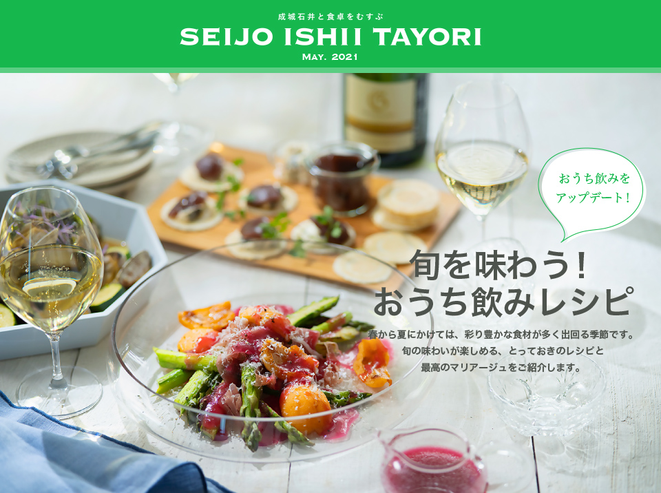 成城石井と食卓をむすぶ SEIJO ISHII TAYORI MAY. 2021旬を味わう！おうち飲みレシピ　春から夏にかけては、彩り豊かな食材は多く出回る季節です。旬の味わいが楽しめる、とっておきのレシピと最高のマリアージュをご紹介します。