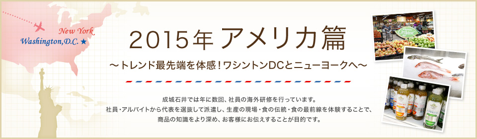 2015年 アメリカ篇 ～トレンド最先端を体感！ワシントンDCとニューヨークへ～ 成城石井では年に数回、社員の海外研修を行っています。 社員・アルバイトから代表を選抜して派遣し、生産の現場・食の伝統・食の最前線を体験することで、食に対する知識理解をより深め、お客様にお伝えすることが目的です。