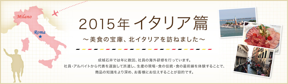 2015年 イタリア篇 ～美食の宝庫、北イタリアを訪ねました～ 成城石井では年に数回、社員の海外研修を行っています。 社員・アルバイトから代表を選抜して派遣し、生産の現場・食の伝統・食の最前線を体験することで、食に対する知識理解をより深め、お客様にお伝えすることが目的です。