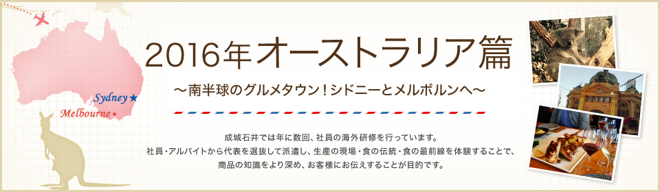 2016年 オーストラリア篇 ～南半球のグルメタウン！シドニーとメルボルンへ～ 成城石井では年に数回、社員の海外研修を行っています。 社員・アルバイトから代表を選抜して派遣し、生産の現場・食の伝統・食の最前線を体験することで、食に対する知識理解をより深め、お客様にお伝えすることが目的です。