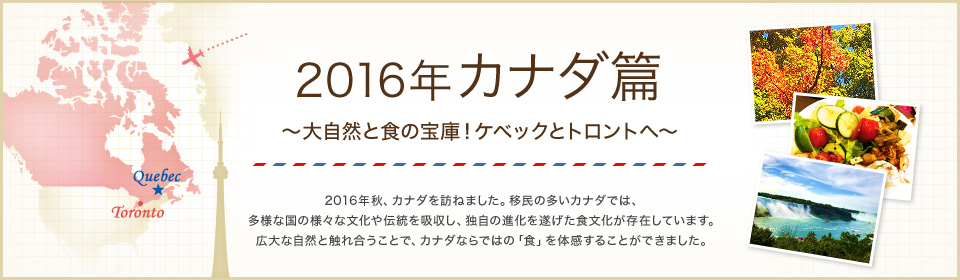 2016年 カナダ篇 ～大自然と食の宝庫！ケベックとトロントへ～ 2016年秋、カナダを訪ねました。移民の多いカナダでは、多様な国の様々な文化や伝統を吸収し、独自の進化を遂げた食文化が存在しています。広大な自然と触れ合うことで、カナダならではの「食」を体感することができました。