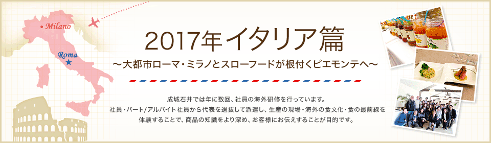 2017年 イタリア篇 ～大都市ローマ・ミラノとスローフードが根付くピエモンテへ～　成城石井では年に数回、社員の海外研修を行っています。社員・パート/アルバイト社員から代表を選抜して派遣し、生産の現場・海外の食文化・食の最前線を体験することで、商品の知識をより深め、お客様にお伝えすることが目的です。