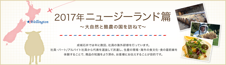 2017年 ニュージーランド篇 ～大自然と酪農の国を訪ねて～　成城石井では年に数回、社員の海外研修を行っています。社員・パート/アルバイト社員から代表を選抜して派遣し、生産の現場・海外の食文化・食の最前線を体験することで、商品の知識をより深め、お客様にお伝えすることが目的です。