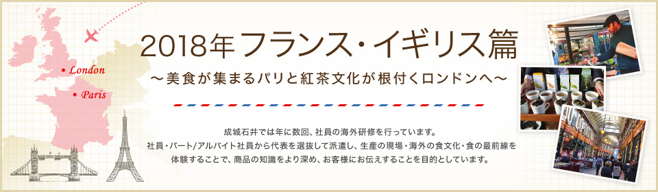 2018年 フランス・イギリス編 ～美食が集まるパリと紅茶文化が根付くロンドンへ～ 成城石井では年に数回、社員の海外研修を行っています。社員・パート/アルバイト社員から代表を選抜して派遣し、生産の現場・海外の食文化・食の最前線を体験することで、商品の知識をより深め、お客様にお伝えすることを目的としています。