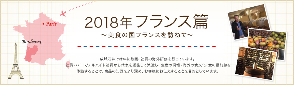 2018年 フランス篇 ～美食の国フランスを訪ねて～ 成城石井では年に数回、社員の海外研修を行っています。社員・パート/アルバイト社員から代表を選抜して派遣し、生産の現場・海外の食文化・食の最前線を体験することで、商品の知識をより深め、お客様にお伝えすることを目的としています。