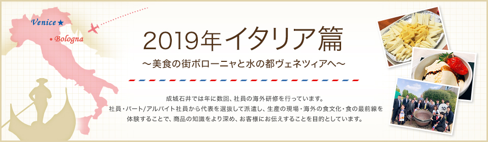 2019年 イタリア篇 ～美食の街ボローニャと水の都ヴェネツィアへ～ 成城石井では年に数回、社員の海外研修を行っています。社員・パート/アルバイト社員から代表を選抜して派遣し、生産の現場・海外の食文化・食の最前線を体験することで、商品の知識をより深め、お客様にお伝えすることを目的としています。