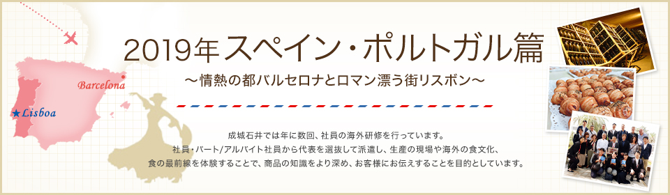 2019年スペイン・ポルトガル編 ～　情熱の都バルセロナとロマン漂う街リスボン　～ 成城石井では年に数回、社員の海外研修を行っています。社員・パート/アルバイト社員から代表を選抜して派遣し、生産の現場や海外の食文化、食の最前線を体験することで、商品の知識をより深め、お客様にお伝えすることを目的としています。