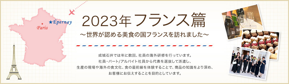 2023年フランス篇 ～世界が認める美食の国フランスを訪れました～ 成城石井では年に数回、社員の海外研修を行っています。社員・パート/アルバイト社員から代表を選抜して派遣し、生産の現場や海外の食文化、食の最前線を体験することで、商品の知識をより深め、お客様にお伝えすることを目的としています。