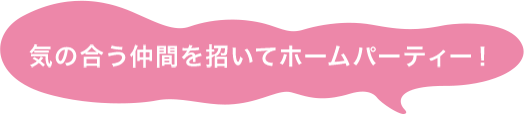 気の合う仲間を招いてホームパーティー！