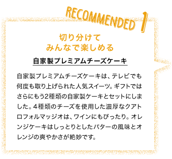 RECOMANDED1 切り分けてみんなで楽しめる 自家製プレミアムチーズケーキ 自家製プレミアムチーズケーキは、テレビでも何度も取り上げられた人気スイーツ。ギフトではさらにもう2種類の自家製ケーキとセットにしました。4種類のチーズを使用した濃厚なクアトロフォルマッジオは、ワインにもぴったり。オレンジケーキはしっとりとしたバターの風味とオレンジの爽やかさが絶妙です。