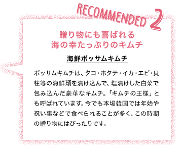 RECOMANDED2 贈り物にも喜ばれる海の幸たっぷりのキムチ 海鮮ポッサムキムチ ポッサムキムチは、タコ・ホタテ・イカ・エビ・貝柱等の海鮮類を漬け込んで、塩漬けした白菜で包み込んだ豪華なキムチ。「キムチの王様」とも呼ばれています。今でも本場韓国では年始や祝い事などで食べられることが多く、この時期の贈り物にはぴったりです。