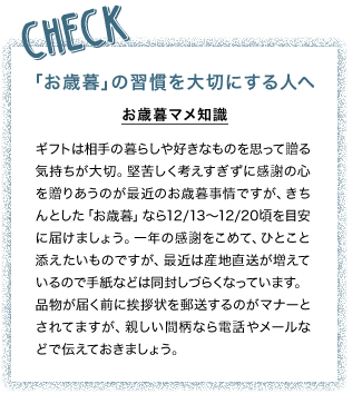 CHECK 「お歳暮」の習慣を大切にする人へ お歳暮マメ知識 ギフトは相手の暮らしや好きなものを思って贈る気持ちが大切。堅苦しく考えすぎずに感謝の心を贈りあうのが最近のお歳暮事情ですが、きちんとした「お歳暮」なら12/13～12/20頃を目安に届けましょう。一年の感謝をこめて、ひとこと添えたいものですが、最近は産地直送が増えているので手紙などは同封しづらくなっています。品物が届く前に挨拶状を郵送するのがマナーとされてますが、親しい間柄なら電話やメールなどで伝えておきましょう。