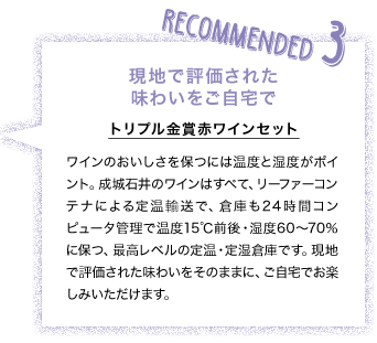 RECOMMENDED3 現地で評価された味わいをご自宅で トリプル金賞赤ワインセット ワインのおいしさを保つには温度と湿度がポイント。成城石井のワインはすべて、リーファーコンテナによる定温輸送で、倉庫も24時間コンピュータ管理で温度15℃前後・湿度60～70％に保つ、最高レベルの定温・定湿倉庫です。現地で評価された味わいをそのままに、ご自宅でお楽しみいただけます。