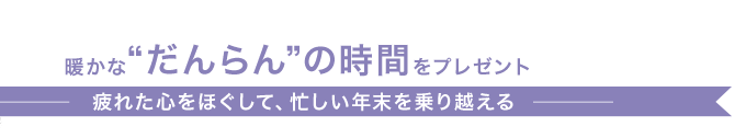 暖かな“だんらん”の時間をプレゼント 疲れた心をほぐして、忙しい年末を乗り越える