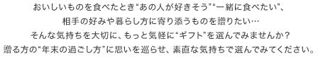 おいしいものを食べたとき“あの人が好きそう”“一緒に食べたい”、相手の好みや暮らし方に寄り添うものを贈りたい…そんな気持ちを大切に、もっと気軽に“ギフト”を選んでみませんか？贈る方の“年末の過ごし方”に思いを巡らせ、素直な気持ちで選んでみてください。