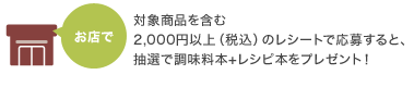 お店で 対象商品を含む2,000円以上（税込）のレシートで応募すると、抽選で調味料本+レシピ本をプレゼント！