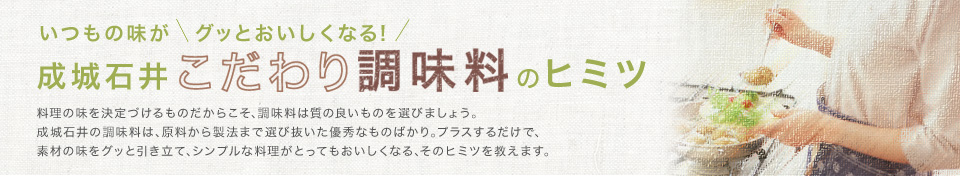 いつもの味が　グッとおいしくなる!成城石井こだわり調味料のヒミツ　料理の味を決定づけるものだからこそ､調味料は質の良いものを選びましょう｡成城石井の調味料は､原料から製法まで選び抜いた優秀なものばかり｡プラスするだけで､素材の味をグッと引き立て､シンプルな料理がとってもおいしくなる､そのヒミツを教えます。