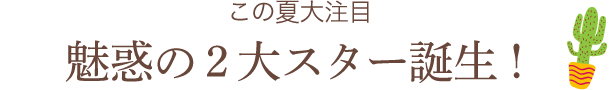 この夏大注目 魅惑の2大スター誕生！