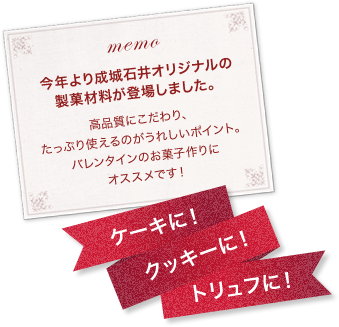 memo 今年より成城石井オリジナルの製菓材料が登場しました。高品質にこだわり、たっぷり使えるのがうれしいポイント。バレンタインのお菓子作りにオススメです！ケーキに！クッキーに！トリュフに！