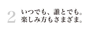 いつでも、誰とでも。楽しみ方もさまざま。