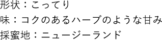 形状：こってり 味：コクのあるハーブのような甘み 採蜜地：ニュージーランド
