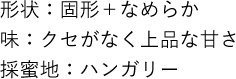 形状：固形＋なめらか 味：クセがなく上品な甘さ 採蜜地：ハンガリー