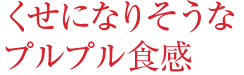くせになりそうなプルプル食感