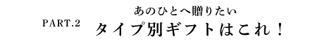 PART.2 あのひとへ贈りたい タイプ別ギフトはこれ！