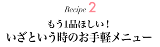 Recipe2 もう1品ほしい！ いざという時のお手軽メニュー