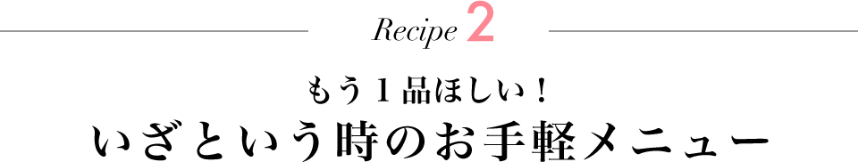 Recipe2 もう1品ほしい！ いざという時のお手軽メニュー