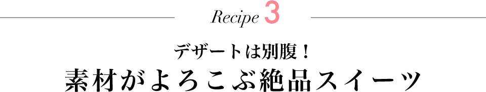 Recipe3 デザートは別腹！ 素材がよろこぶ絶品スイーツ