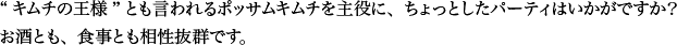 “キムチの王様”とも言われるポッサムキムチを主役に、ちょっとしたパーティはいかがですか？ お酒とも、食事とも相性抜群です。