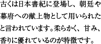 古くは日本書紀に登場し、朝廷や幕府への献上物として用いられたと言われています。柔らかく、甘み、香りに優れているのが特徴です。