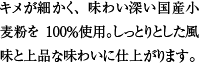 キメが細かく、味わい深い国産小麦粉を100％使用。しっとりとした風味と上品な味わいに仕上がります。