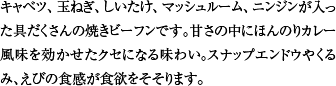 キャベツ、玉ねぎ、しいたけ、マッシュルーム、ニンジンが入った具だくさんの焼きビーフンです。甘さの中にほんのりカレー風味を効かせたクセになる味わい。スナップエンドウやくるみ、えびの食感が食欲をそそります。