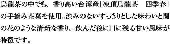 烏龍茶の中でも、香り高い台湾産「凍頂烏龍茶　四季春」の手摘み茶葉を使用。渋みのないすっきりとした味わいと蘭の花のような清新な香り、飲んだ後に口に残る甘い風味が特徴です。