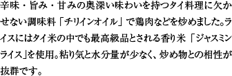 辛味・旨み・甘みの奥深い味わいを持つタイ料理に欠かせない調味料「チリインオイル」で鶏肉などを炒めました。ライスにはタイ米の中でも最高級品とされる香り米「ジャスミンライス」を使用。粘り気と水分量が少なく、炒め物との相性が抜群です。