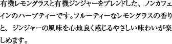 有機レモングラスと有機ジンジャーをブレンドした、ノンカフェインのハーブティーです。フルーティーなレモングラスの香りと、ジンジャーの風味を心地良く感じるやさしい味わいが楽しめます。