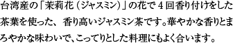 台湾産の「茉莉花（ジャスミン）」の花で4回香り付けをした茶葉を使った、香り高いジャスミン茶です。華やかな香りとまろやかな味わいで、こってりとした料理にもよく合います。