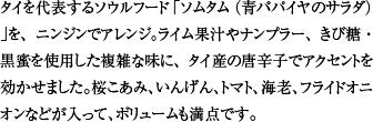 タイを代表するソウルフード「ソムタム（青パパイヤのサラダ）」を、ニンジンでアレンジ。ライム果汁やナンプラー、きび糖・黒蜜を使用した複雑な味に、タイ産の唐辛子でアクセントを効かせました。桜こあみ、いんげん、トマト、海老、フライドオニオンなどが入って、ボリュームも満点です。