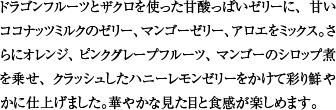 ドラゴンフルーツとザクロを使った甘酸っぱいゼリーに、甘いココナッツミルクのゼリー、マンゴーゼリー、アロエをミックス。さらにオレンジ、ピンクグレープフルーツ、マンゴーのシロップ煮を乗せ、クラッシュしたハニーレモンゼリーをかけて彩り鮮やかに仕上げました。華やかな見た目と食感が楽しめます。