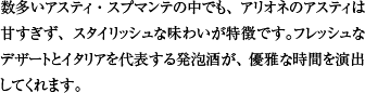 数多いアスティ・スプマンテの中でも、アリオネのアスティは甘すぎず、スタイリッシュな味わいが特徴です。フレッシュなデザートとイタリアを代表する発泡酒が、優雅な時間を演出してくれます。