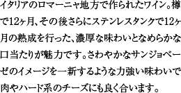 イタリアのロマーニャ地方で作られたワイン。樽で12ヶ月、その後さらにステンレスタンクで12ヶ月の熟成を行った、濃厚な味わいとなめらかな口当たりが魅力です。さわやかなサンジョベーゼのイメージを一新するような力強い味わいで肉やハード系のチーズにも良く合います。