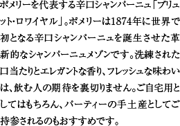 ポメリーを代表する辛口シャンパーニュ「ブリュット・ロワイヤル」。ポメリーは1874年に世界で初となる辛口シャンパーニュを誕生させた革新的なシャンパーニュメゾンです。洗練された口当たりとエレガントな香り、フレッシュな味わいは、飲む人の期待を裏切りません。ご自宅用としてはもちろん、パーティーの手土産としてご持参されるのもおすすめです。