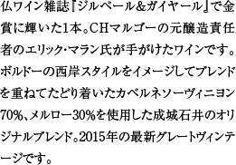 仏ワイン雑誌『ジルベール＆ガイヤール』で金賞に輝いた1本。CHマルゴーの元醸造責任者のエリック・マラン氏が手がけたワインです。ボルドーの西岸スタイルをイメージしてブレンドを重ねてたどり着いたカベルネソーヴィニヨン70％、メルロー30％を使用した成城石井のオリジナルブレンド。2015年の最新グレートヴィンテージです。