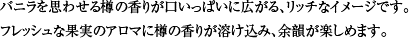 バニラを思わせる樽の香りが口いっぱいに広がる、リッチなイメージです。フレッシュな果実のアロマに樽の香りが溶け込み、余韻が楽しめます。