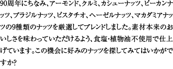 90周年にちなみ、アーモンド、クルミ、カシューナッツ、ピーカンナッツ、ブラジルナッツ、ピスタチオ、ヘーゼルナッツ、マカダミアナッツの9種類のナッツを厳選してブレンドしました。素材本来のおいしさを味わっていただけるよう、食塩・植物油不使用で仕上げています。この機会に好みのナッツを探してみてはいかがですか？