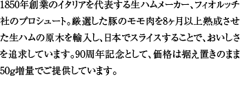 1850年創業のイタリアを代表する生ハムメーカー、フィオルッチ社のプロシュート。厳選した豚のモモ肉を8ヶ月以上状熟成させた生ハムの原木を輸入し、日本でスライスすることで、おいしさを追求しています。90周年記念として、価格は据え置きのまま50g増量でご提供しています。