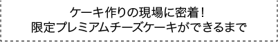 ケーキ作りの現場に密着！限定プレミアムチーズケーキができるまで